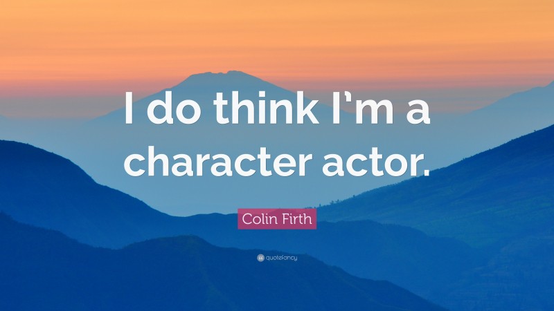 Colin Firth Quote: “I do think I’m a character actor.”