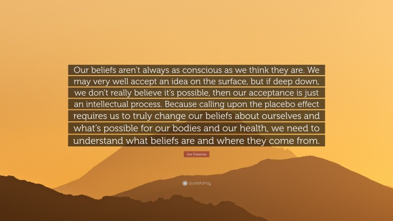 Joe Dispenza Quote: “Our beliefs aren’t always as conscious as we think they are. We may very well accept an idea on the surface, but if deep down, we don’t really believe it’s possible, then our acceptance is just an intellectual process. Because calling upon the placebo effect requires us to truly change our beliefs about ourselves and what’s possible for our bodies and our health, we need to understand what beliefs are and where they come from.”