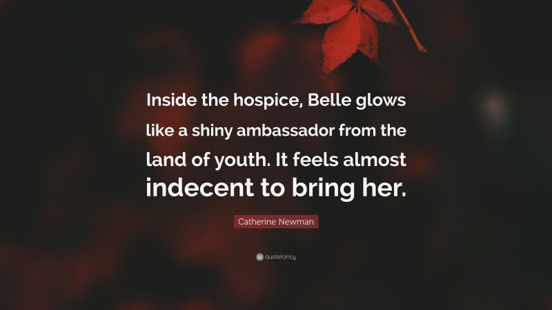 Catherine Newman Quote: “Inside the hospice, Belle glows like a shiny ambassador from the land of youth. It feels almost indecent to bring her.”
