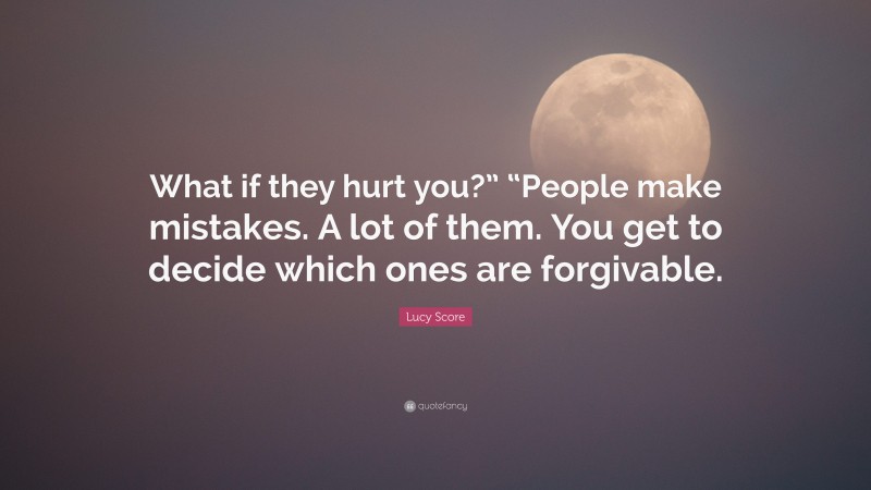 Lucy Score Quote: “What if they hurt you?” “People make mistakes. A lot of them. You get to decide which ones are forgivable.”