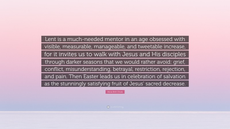 Alicia Britt Chole Quote: “Lent is a much-needed mentor in an age obsessed with visible, measurable, manageable, and tweetable increase, for it invites us to walk with Jesus and His disciples through darker seasons that we would rather avoid: grief, conflict, misunderstanding, betrayal, restriction, rejection, and pain. Then Easter leads us in celebration of salvation as the stunningly satisfying fruit of Jesus’ sacred decrease.”