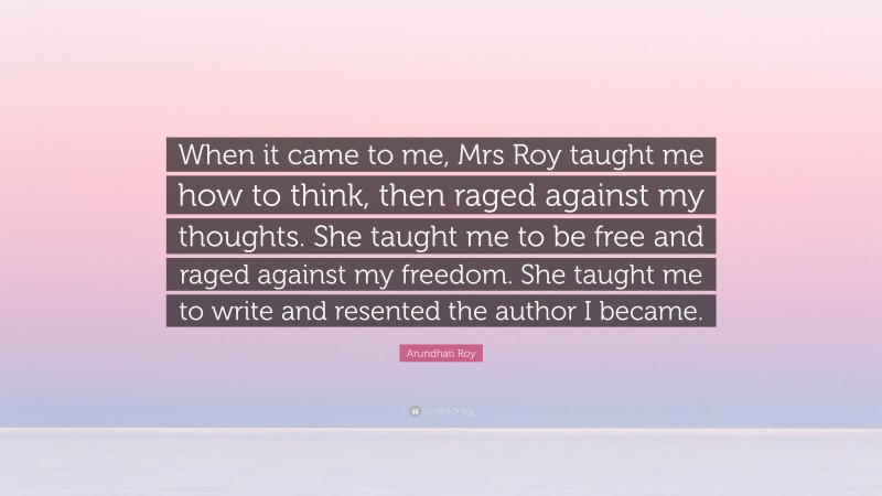 Arundhati Roy Quote: “When it came to me, Mrs Roy taught me how to think, then raged against my thoughts. She taught me to be free and raged against my freedom. She taught me to write and resented the author I became.”