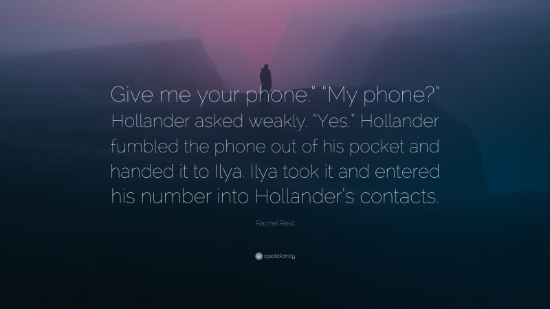 Rachel Reid Quote: “Give me your phone.” “My phone?” Hollander asked weakly. “Yes.” Hollander fumbled the phone out of his pocket and handed it to Ilya. Ilya took it and entered his number into Hollander’s contacts.”