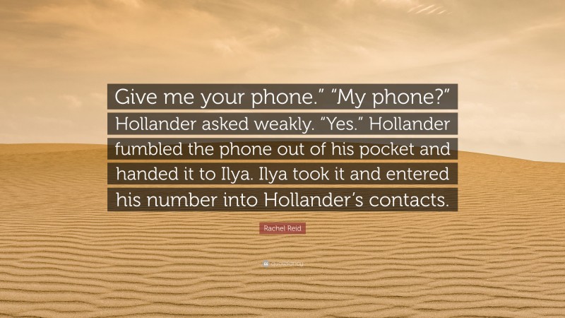 Rachel Reid Quote: “Give me your phone.” “My phone?” Hollander asked weakly. “Yes.” Hollander fumbled the phone out of his pocket and handed it to Ilya. Ilya took it and entered his number into Hollander’s contacts.”