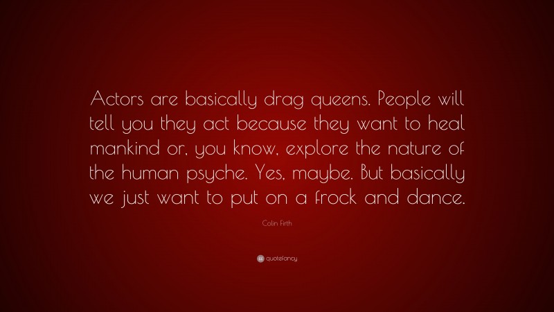 Colin Firth Quote: “Actors are basically drag queens. People will tell you they act because they want to heal mankind or, you know, explore the nature of the human psyche. Yes, maybe. But basically we just want to put on a frock and dance.”