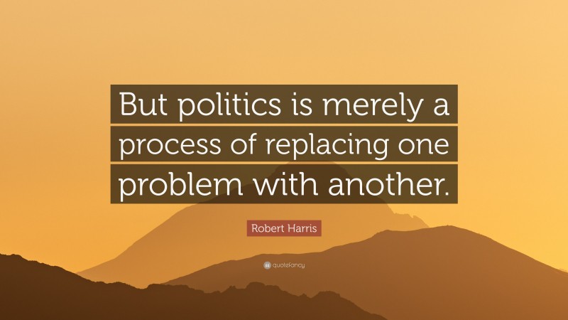 Robert Harris Quote: “But politics is merely a process of replacing one problem with another.”