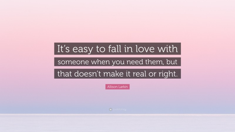 Allison Larkin Quote: “It’s easy to fall in love with someone when you need them, but that doesn’t make it real or right.”
