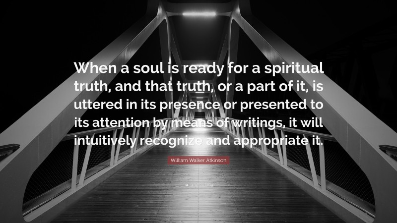 William Walker Atkinson Quote: “When a soul is ready for a spiritual truth, and that truth, or a part of it, is uttered in its presence or presented to its attention by means of writings, it will intuitively recognize and appropriate it.”