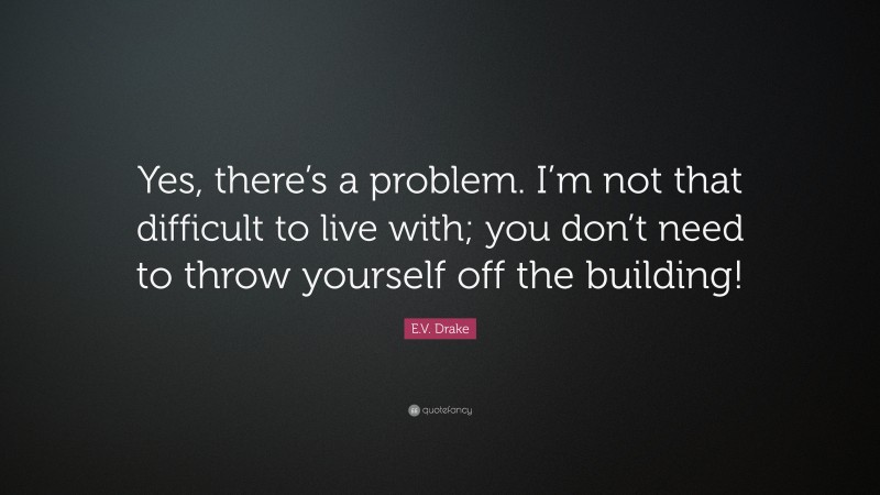 E.V. Drake Quote: “Yes, there’s a problem. I’m not that difficult to live with; you don’t need to throw yourself off the building!”