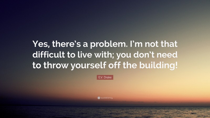 E.V. Drake Quote: “Yes, there’s a problem. I’m not that difficult to live with; you don’t need to throw yourself off the building!”