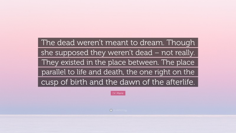I.V. Marie Quote: “The dead weren’t meant to dream. Though she supposed they weren’t dead – not really. They existed in the place between. The place parallel to life and death, the one right on the cusp of birth and the dawn of the afterlife.”