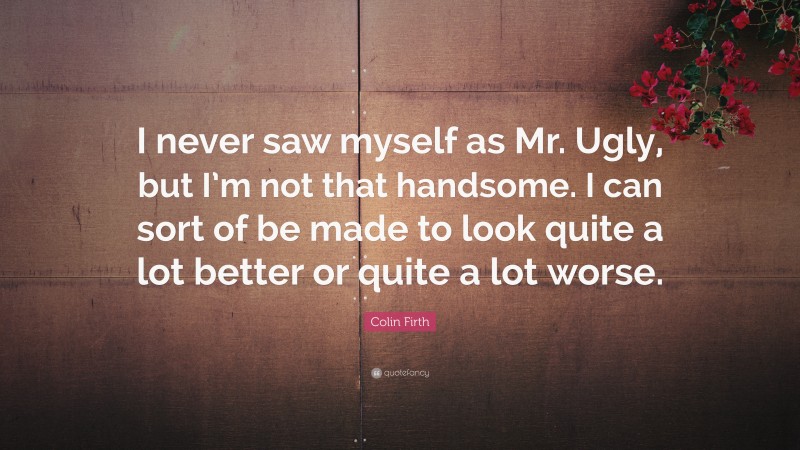 Colin Firth Quote: “I never saw myself as Mr. Ugly, but I’m not that handsome. I can sort of be made to look quite a lot better or quite a lot worse.”