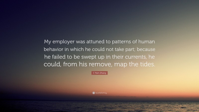 C Pam Zhang Quote: “My employer was attuned to patterns of human behavior in which he could not take part; because he failed to be swept up in their currents, he could, from his remove, map the tides.”