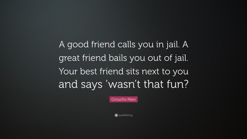 Groucho Marx Quote: “A good friend calls you in jail. A great friend bails you out of jail. Your best friend sits next to you and says ’wasn’t that fun?”