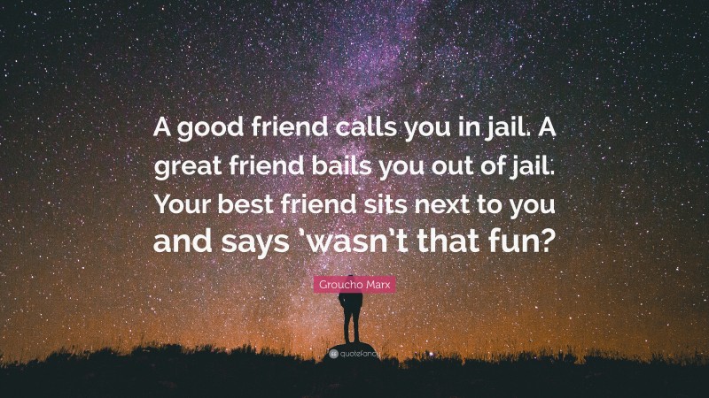 Groucho Marx Quote: “A good friend calls you in jail. A great friend bails you out of jail. Your best friend sits next to you and says ’wasn’t that fun?”