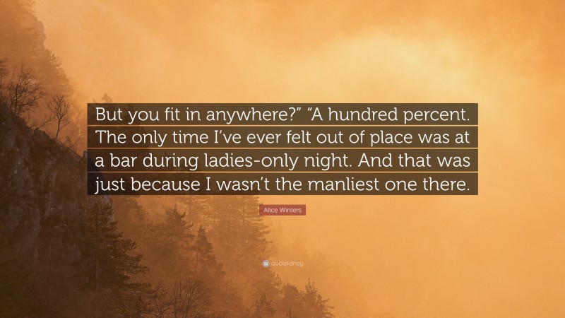 Alice Winters Quote: “But you fit in anywhere?” “A hundred percent. The only time I’ve ever felt out of place was at a bar during ladies-only night. And that was just because I wasn’t the manliest one there.”