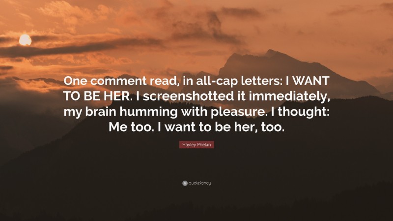Hayley Phelan Quote: “One comment read, in all-cap letters: I WANT TO BE HER. I screenshotted it immediately, my brain humming with pleasure. I thought: Me too. I want to be her, too.”