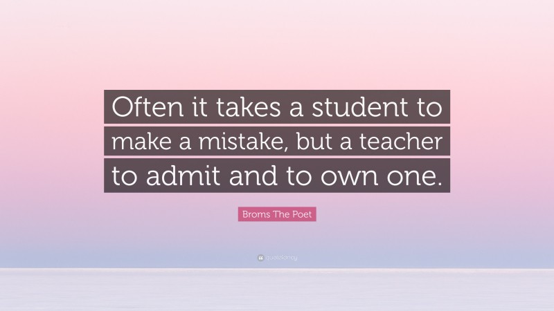 Broms The Poet Quote: “Often it takes a student to make a mistake, but a teacher to admit and to own one.”