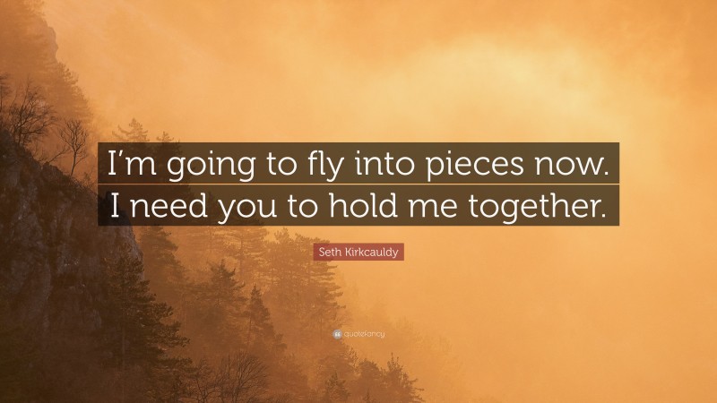 Seth Kirkcauldy Quote: “I’m going to fly into pieces now. I need you to hold me together.”