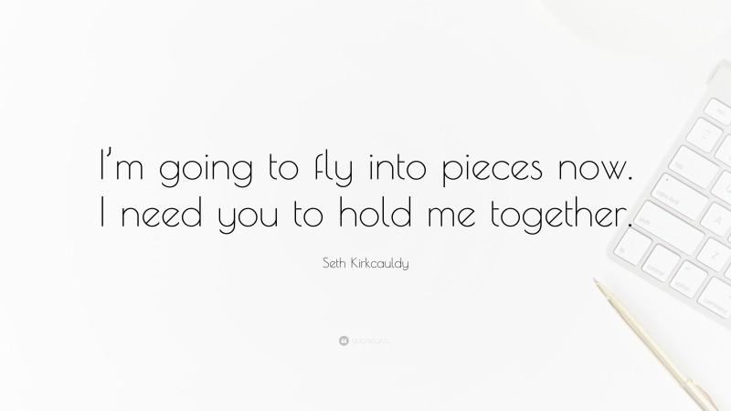 Seth Kirkcauldy Quote: “I’m going to fly into pieces now. I need you to hold me together.”