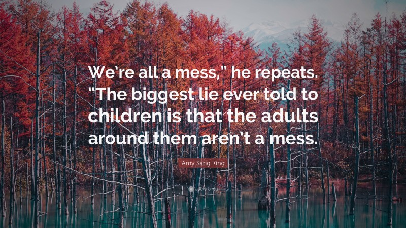 Amy Sarig King Quote: “We’re all a mess,” he repeats. “The biggest lie ever told to children is that the adults around them aren’t a mess.”