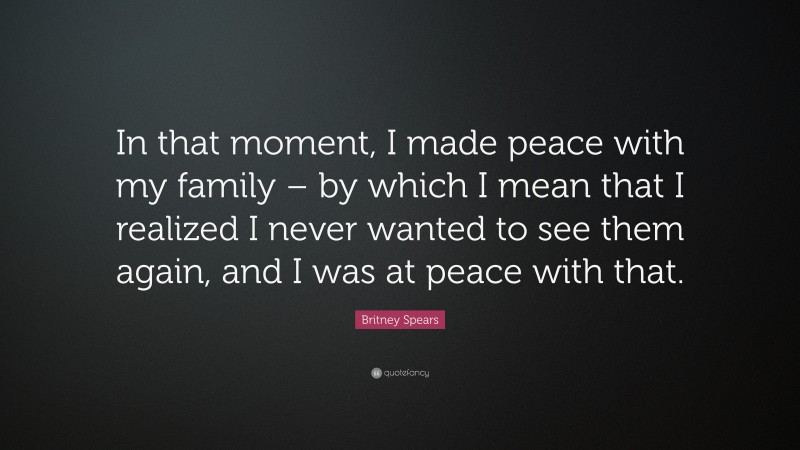 Britney Spears Quote: “In that moment, I made peace with my family – by which I mean that I realized I never wanted to see them again, and I was at peace with that.”