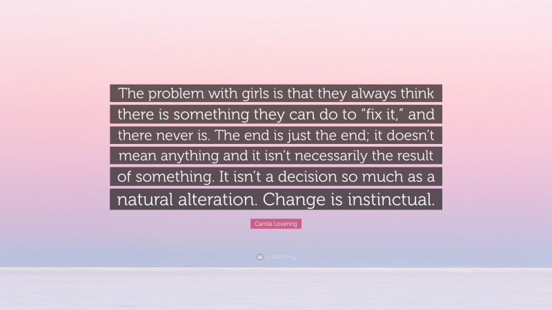 Carola Lovering Quote: “The problem with girls is that they always think there is something they can do to “fix it,” and there never is. The end is just the end; it doesn’t mean anything and it isn’t necessarily the result of something. It isn’t a decision so much as a natural alteration. Change is instinctual.”