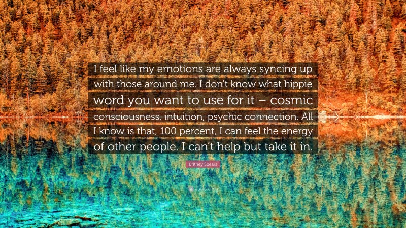 Britney Spears Quote: “I feel like my emotions are always syncing up with those around me. I don’t know what hippie word you want to use for it – cosmic consciousness, intuition, psychic connection. All I know is that, 100 percent, I can feel the energy of other people. I can’t help but take it in.”