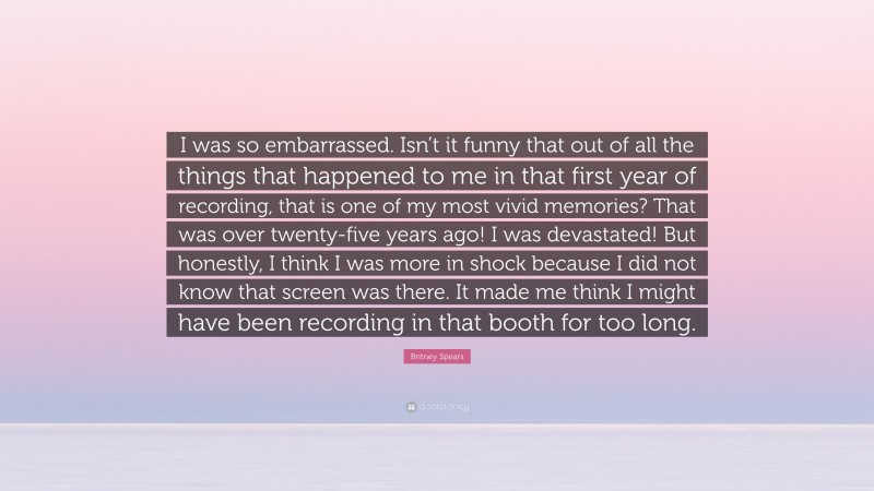 Britney Spears Quote: “I was so embarrassed. Isn’t it funny that out of all the things that happened to me in that first year of recording, that is one of my most vivid memories? That was over twenty-five years ago! I was devastated! But honestly, I think I was more in shock because I did not know that screen was there. It made me think I might have been recording in that booth for too long.”