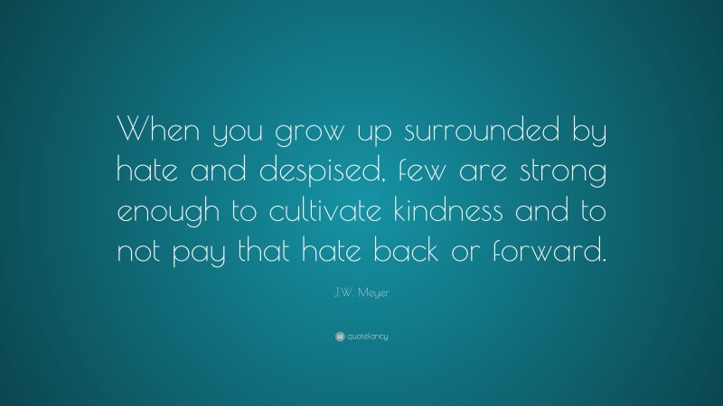 J.W. Meyer Quote: “When you grow up surrounded by hate and despised, few are strong enough to cultivate kindness and to not pay that hate back or forward.”