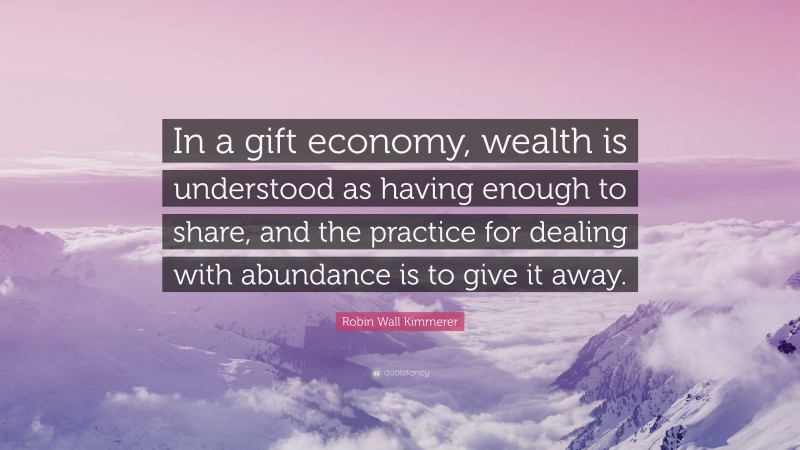 Robin Wall Kimmerer Quote: “In a gift economy, wealth is understood as having enough to share, and the practice for dealing with abundance is to give it away.”