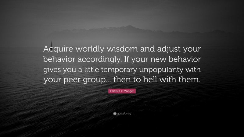 Charles T. Munger Quote: “Acquire worldly wisdom and adjust your behavior accordingly. If your new behavior gives you a little temporary unpopularity with your peer group... then to hell with them.”