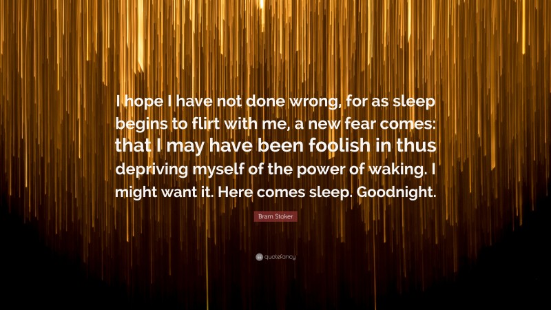 Bram Stoker Quote: “I hope I have not done wrong, for as sleep begins to flirt with me, a new fear comes: that I may have been foolish in thus depriving myself of the power of waking. I might want it. Here comes sleep. Goodnight.”