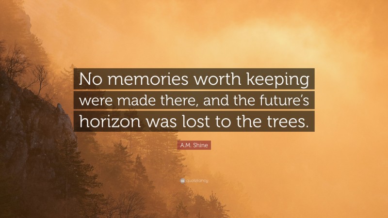 A.M. Shine Quote: “No memories worth keeping were made there, and the future’s horizon was lost to the trees.”