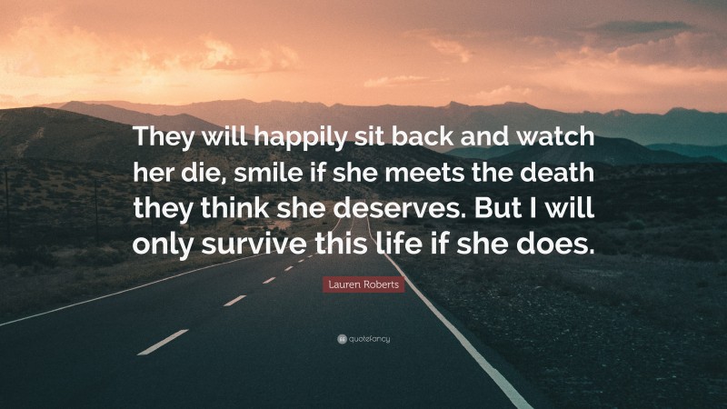 Lauren Roberts Quote: “They will happily sit back and watch her die, smile if she meets the death they think she deserves. But I will only survive this life if she does.”