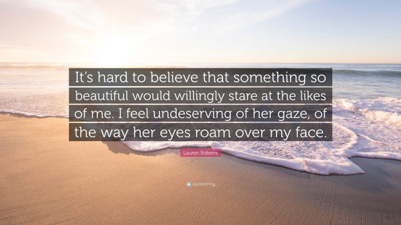 Lauren Roberts Quote: “It’s hard to believe that something so beautiful would willingly stare at the likes of me. I feel undeserving of her gaze, of the way her eyes roam over my face.”