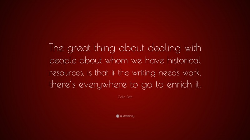 Colin Firth Quote: “The great thing about dealing with people about whom we have historical resources, is that if the writing needs work, there’s everywhere to go to enrich it.”