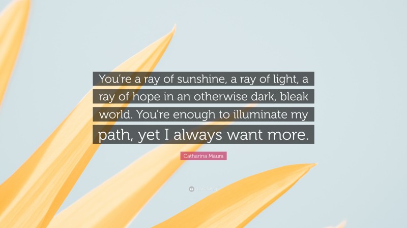 Catharina Maura Quote: “You’re a ray of sunshine, a ray of light, a ray of hope in an otherwise dark, bleak world. You’re enough to illuminate my path, yet I always want more.”