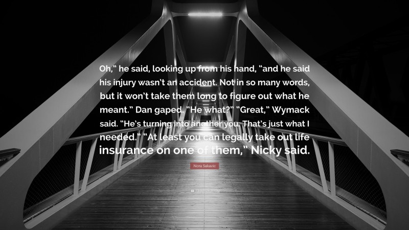 Nora Sakavic Quote: “Oh,” he said, looking up from his hand, “and he said his injury wasn’t an accident. Not in so many words, but it won’t take them long to figure out what he meant.” Dan gaped. “He what?” “Great,” Wymack said. “He’s turning into another you. That’s just what I needed.” “At least you can legally take out life insurance on one of them,” Nicky said.”