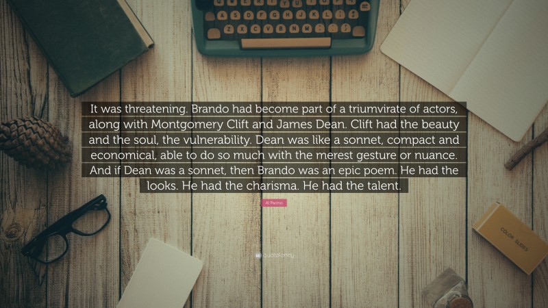 Al Pacino Quote: “It was threatening. Brando had become part of a triumvirate of actors, along with Montgomery Clift and James Dean. Clift had the beauty and the soul, the vulnerability. Dean was like a sonnet, compact and economical, able to do so much with the merest gesture or nuance. And if Dean was a sonnet, then Brando was an epic poem. He had the looks. He had the charisma. He had the talent.”