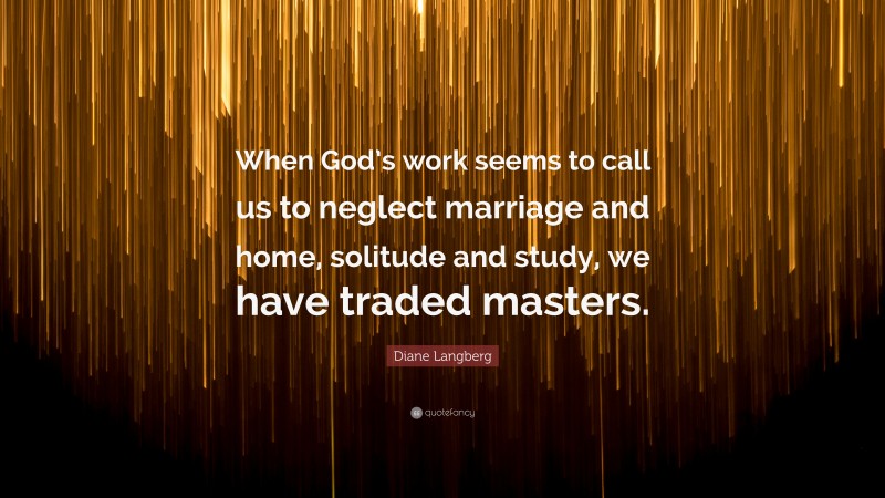 Diane Langberg Quote: “When God’s work seems to call us to neglect marriage and home, solitude and study, we have traded masters.”