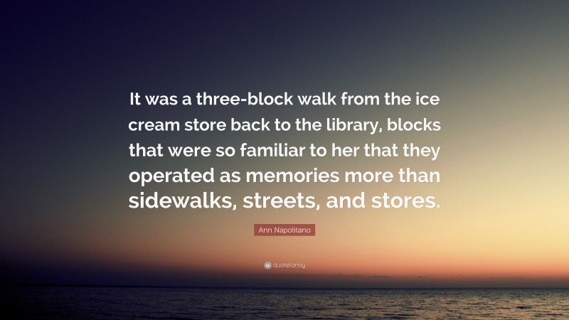Ann Napolitano Quote: “It was a three-block walk from the ice cream store back to the library, blocks that were so familiar to her that they operated as memories more than sidewalks, streets, and stores.”