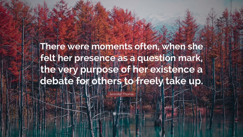 Jennifer Thorne Quote: “There were moments often, when she felt her presence as a question mark, the very purpose of her existence a debate for others to freely take up.”