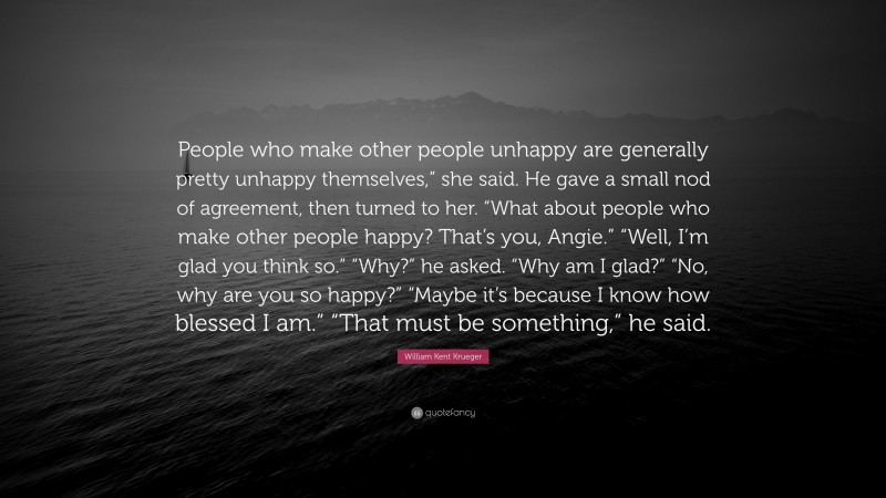 William Kent Krueger Quote: “People who make other people unhappy are generally pretty unhappy themselves,” she said. He gave a small nod of agreement, then turned to her. “What about people who make other people happy? That’s you, Angie.” “Well, I’m glad you think so.” “Why?” he asked. “Why am I glad?” “No, why are you so happy?” “Maybe it’s because I know how blessed I am.” “That must be something,” he said.”