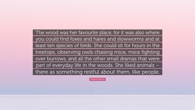 Heather Fawcett Quote: “The wood was her favourite place, for it was also where you could find foxes and hares and slowworms and at least ten species of birds. She could sit for hours in the treetops, observing owls chasing mice, mice fighting over burrows, and all the other small dramas that were part of everyday life in the woods. She liked animals – there as something restful about them, like people.”