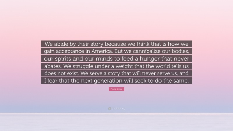 Prachi Gupta Quote: “We abide by their story because we think that is how we gain acceptance in America. But we cannibalize our bodies, our spirits and our minds to feed a hunger that never abates. We struggle under a weight that the world tells us does not exist. We serve a story that will never serve us, and I fear that the next generation will seek to do the same.”