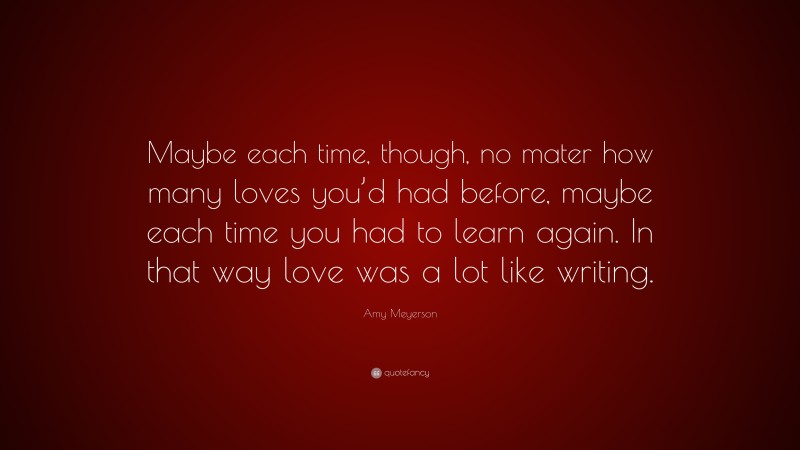 Amy Meyerson Quote: “Maybe each time, though, no mater how many loves you’d had before, maybe each time you had to learn again. In that way love was a lot like writing.”