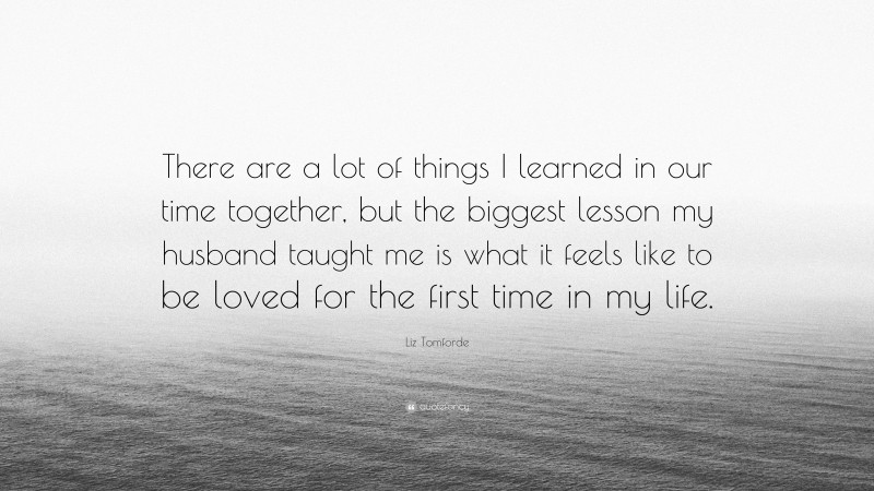 Liz Tomforde Quote: “There are a lot of things I learned in our time together, but the biggest lesson my husband taught me is what it feels like to be loved for the first time in my life.”