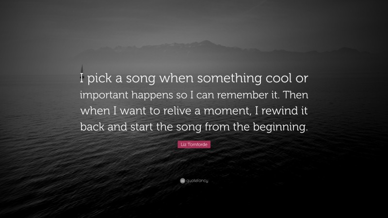 Liz Tomforde Quote: “I pick a song when something cool or important happens so I can remember it. Then when I want to relive a moment, I rewind it back and start the song from the beginning.”
