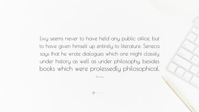 Titus Livy Quote: “Livy seems never to have held any public office, but to have given himself up entirely to literature. Seneca says that he wrote dialogues which one might classify under history as well as under philosophy, besides books which were professedly philosophical.”